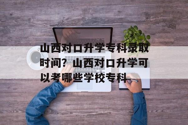 山西对口升学专科录取时间？山西对口升学可以考哪些学校专科-第1张图片-