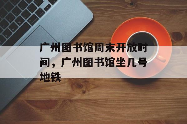 广州图书馆周末开放时间，广州图书馆坐几号地铁-第1张图片-