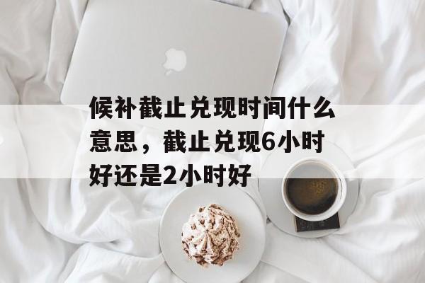 候补截止兑现时间什么意思，截止兑现6小时好还是2小时好-第1张图片-