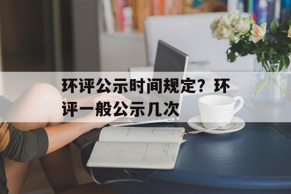 环评公示时间规定？环评一般公示几次-第1张图片-